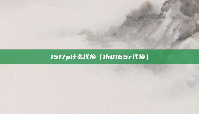 1517p什么代换(1h0165r代换)