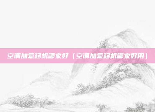 空调加氟移机哪家好（空调加氟移机哪家好用）
