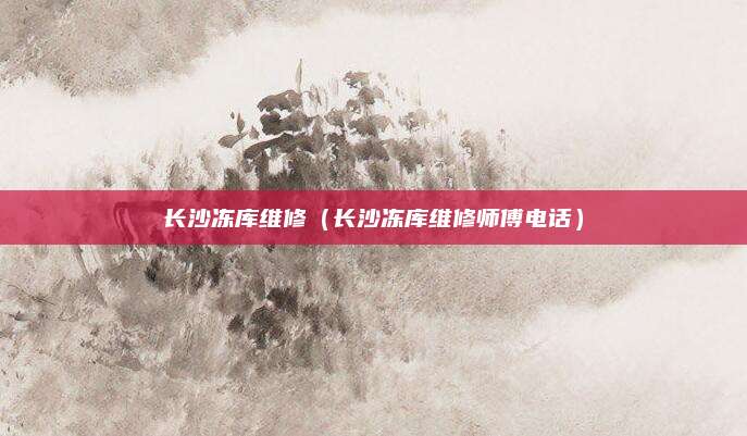 长沙冻库维修（长沙冻库维修师傅电话）