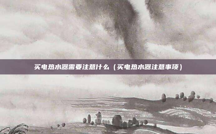 买电热水器需要注意什么（买电热水器注意事项）