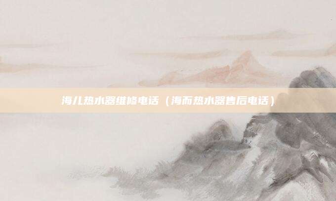 海儿热水器维修电话（海而热水器售后电话）