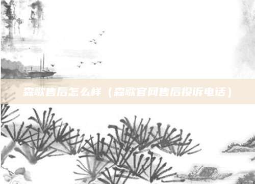 森歌售后怎么样（森歌官网售后投诉电话）
