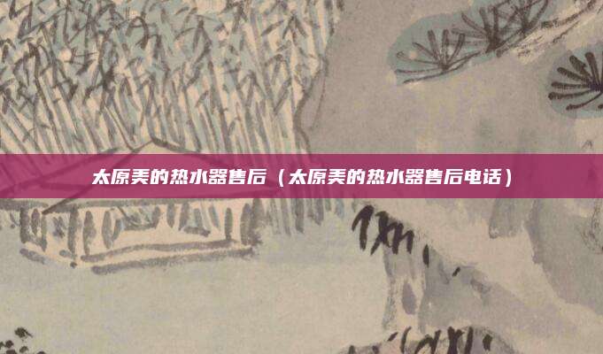 太原美的热水器售后（太原美的热水器售后电话）