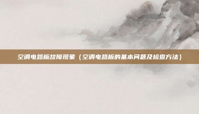 空调电路板故障现象（空调电路板的基本问题及检查方法）