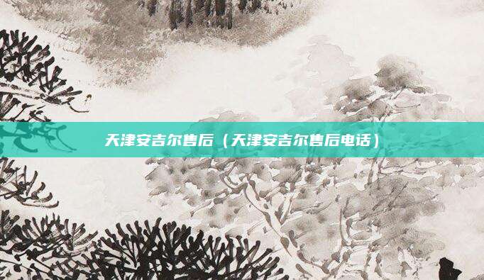 天津安吉尔售后（天津安吉尔售后电话）