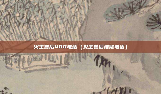 火王售后400电话（火王售后维修电话）