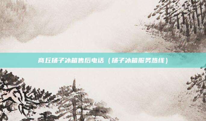 商丘扬子冰箱售后电话（扬子冰箱服务热线）