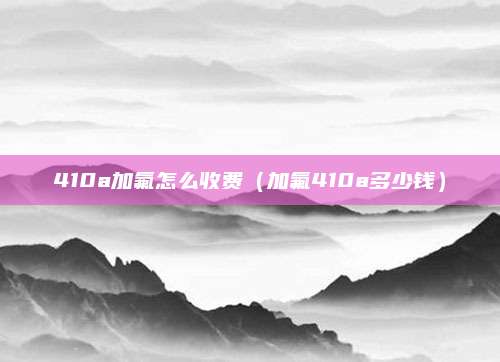 410a加氟怎么收费(加氟410a多少钱)