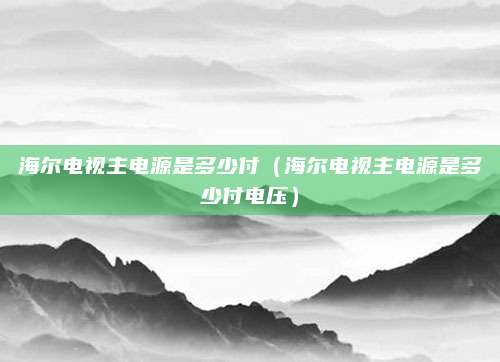 海尔电视主电源是多少付（海尔电视主电源是多少付电压）