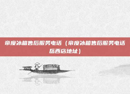 帝度冰箱售后服务电话（帝度冰箱售后服务电话岳西店地址）