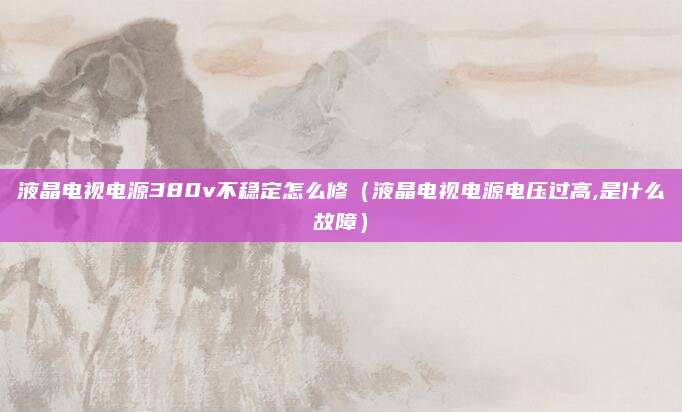 液晶电视电源380v不稳定怎么修(液晶电视电源电压过高,是什么故障)