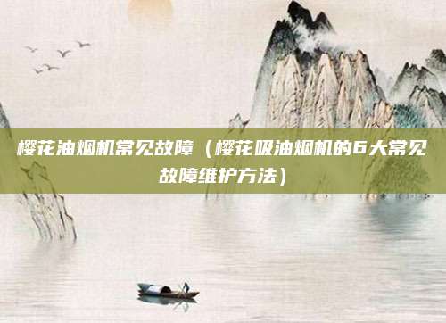 樱花油烟机常见故障（樱花吸油烟机的6大常见故障维护方法）