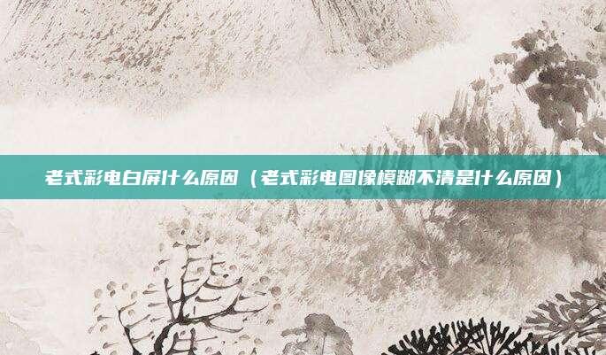 老式彩电白屏什么原因（老式彩电图像模糊不清是什么原因）