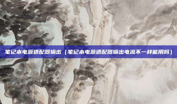 笔记本电源适配器输出（笔记本电源适配器输出电流不一样能用吗）