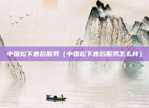 中国松下售后服务（中国松下售后服务怎么样）