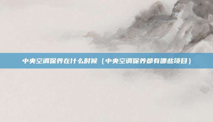 中央空调保养在什么时候（中央空调保养都有哪些项目）