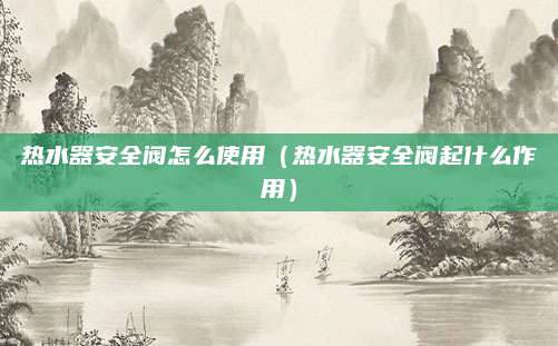 热水器安全阀怎么使用(热水器安全阀起什么作用)