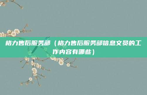 格力售后服务部（格力售后服务部信息文员的工作内容有哪些）