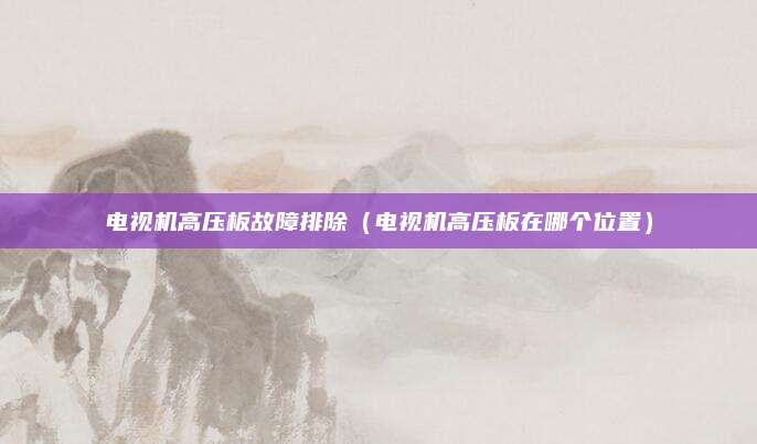 电视机高压板故障排除(电视机高压板在哪个位置)