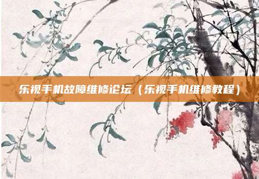 乐视手机故障维修论坛(乐视手机维修教程)