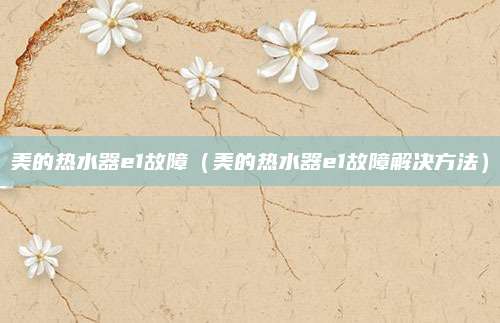 美的热水器e1故障（美的热水器e1故障解决方法）
