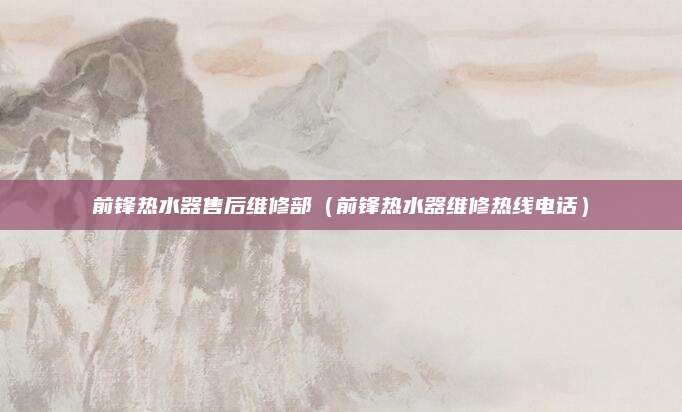 前锋热水器售后维修部(前锋热水器维修热线电话)