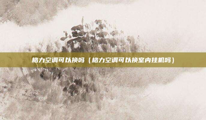 格力空调可以换吗（格力空调可以换室内挂机吗）