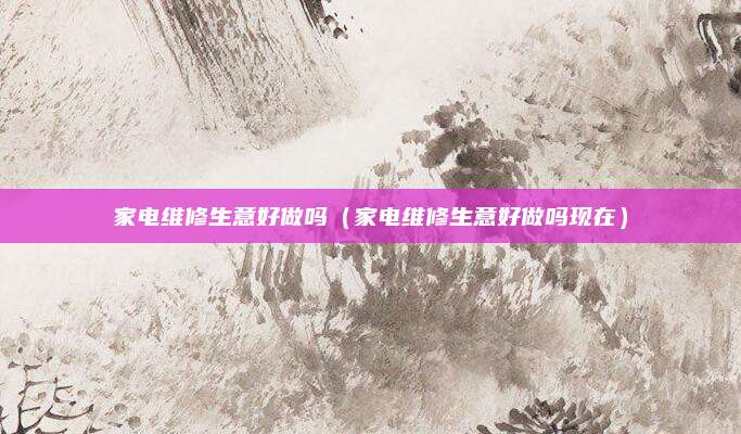家电维修生意好做吗（家电维修生意好做吗现在）