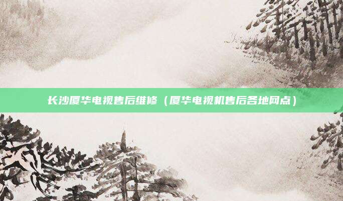 长沙厦华电视售后维修(厦华电视机售后各地网点)