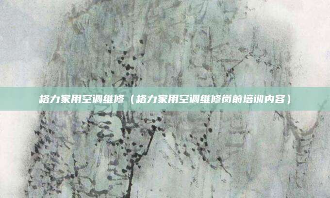 格力家用空调维修（格力家用空调维修岗前培训内容）