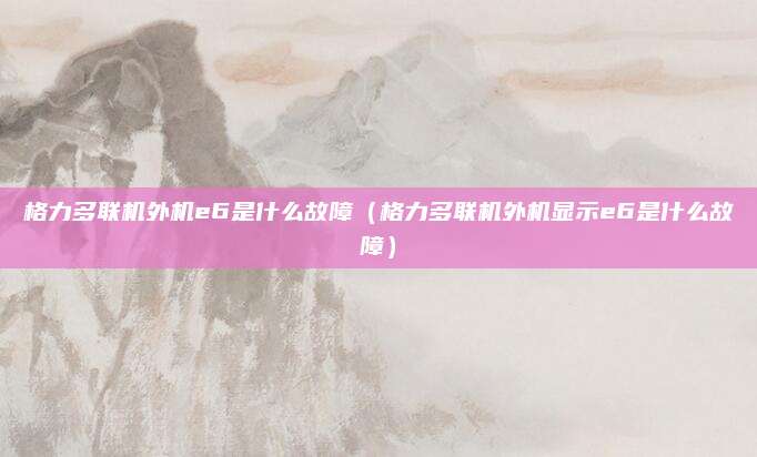 格力多联机外机e6是什么故障（格力多联机外机显示e6是什么故障）