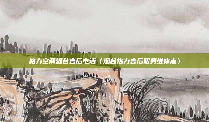 格力空调烟台售后电话(烟台格力售后服务维修点)
