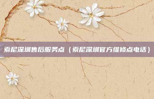 索尼深圳售后服务点（索尼深圳官方维修点电话）
