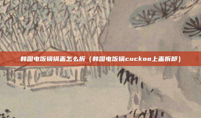 韩国电饭锅锅盖怎么拆（韩国电饭锅cuckoo上盖拆卸）