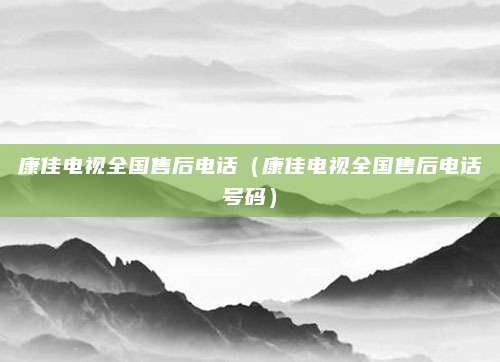 康佳电视全国售后电话（康佳电视全国售后电话号码）