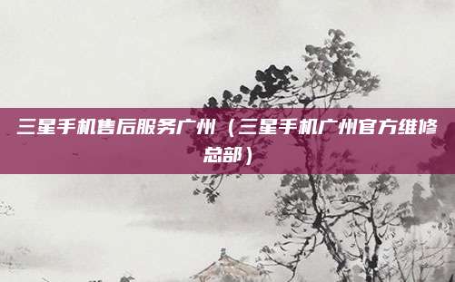 三星手机售后服务广州（三星手机广州官方维修总部）