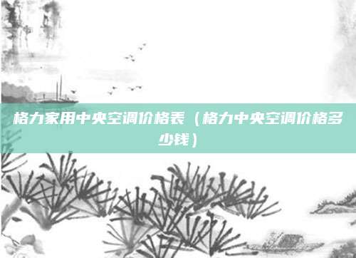 格力家用中央空调价格表（格力中央空调价格多少钱）
