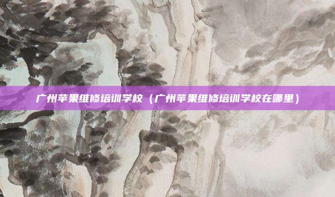 广州苹果维修培训学校（广州苹果维修培训学校在哪里）