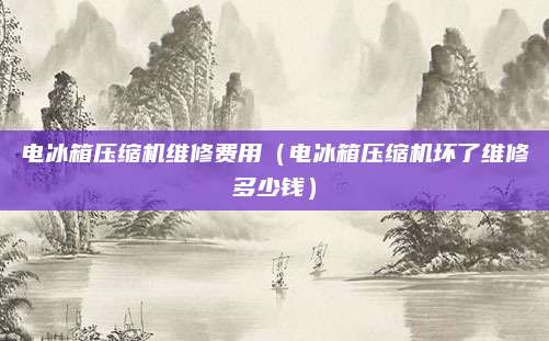 电冰箱压缩机维修费用（电冰箱压缩机坏了维修多少钱）