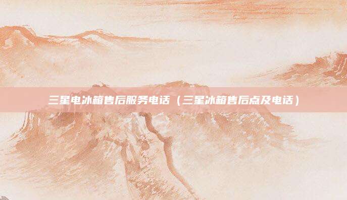三星电冰箱售后服务电话(三星冰箱售后点及电话)