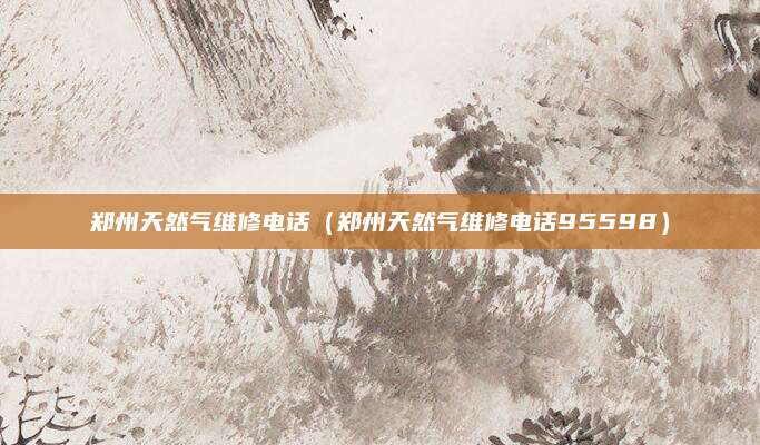 郑州天然气维修电话（郑州天然气维修电话95598）