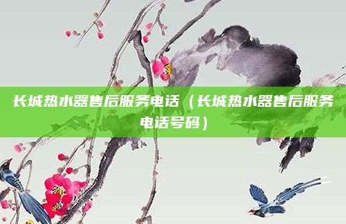 长城热水器售后服务电话(长城热水器售后服务电话号码)