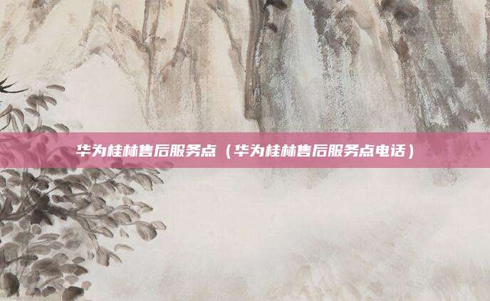 华为桂林售后服务点(华为桂林售后服务点电话)