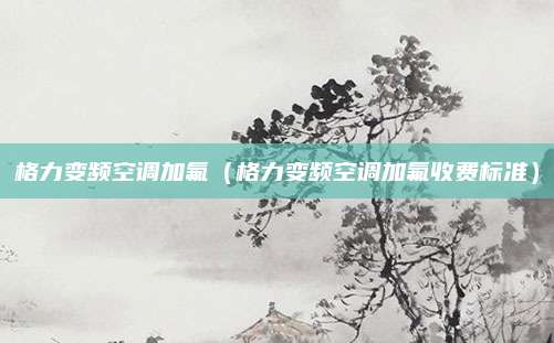 格力变频空调加氟(格力变频空调加氟收费标准)