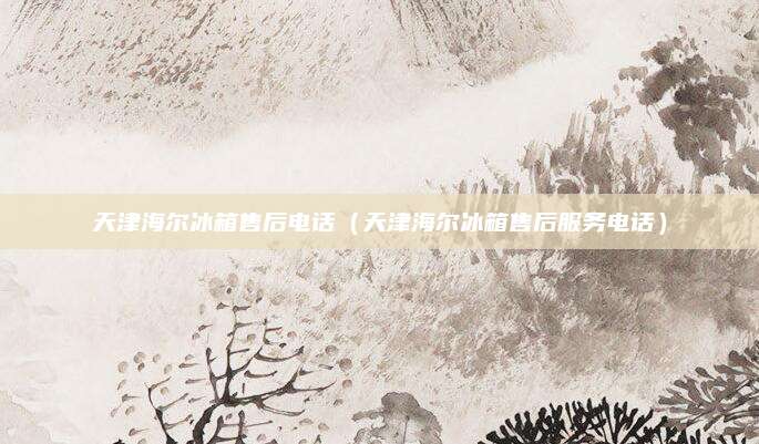 天津海尔冰箱售后电话（天津海尔冰箱售后服务电话）