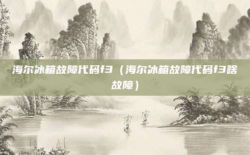 海尔冰箱故障代码f3（海尔冰箱故障代码f3啥故障）