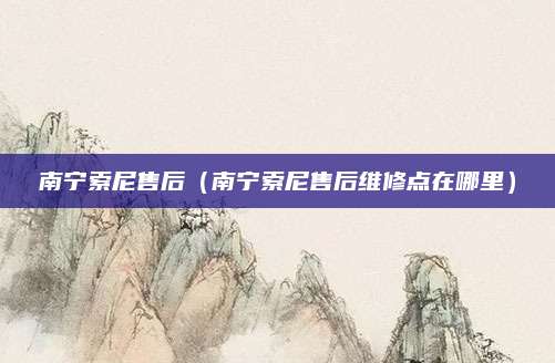 南宁索尼售后(南宁索尼售后维修点在哪里)