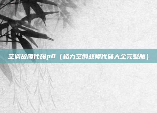 空调故障代码p0(格力空调故障代码大全完整版)