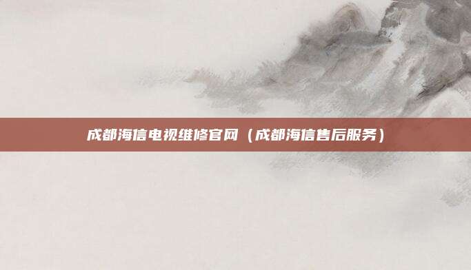 成都海信电视维修官网(成都海信售后服务)