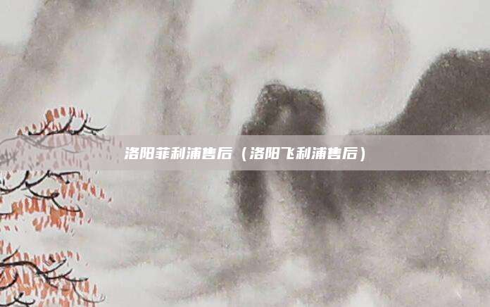 洛阳菲利浦售后（洛阳飞利浦售后）